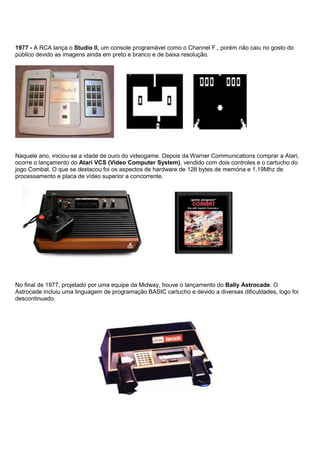 1977 - A RCA lança o Studio II, um console programável como o Channel F., porém não caiu no gosto do
público devido as imagens ainda em preto e branco e de baixa resolução.
Naquele ano, iniciou-se a idade de ouro do videogame. Depois da Warner Communications comprar a Atari,
ocorre o lançamento do Atari VCS (Video Computer System), vendido com dois controles e o cartucho do
jogo Combat. O que se destacou foi os aspectos de hardware de 128 bytes de memória e 1.19Mhz de
processamento e placa de vídeo superior a concorrente.
No final de 1977, projetado por uma equipe da Midway, houve o lançamento do Bally Astrocade. O
Astrocade incluiu uma linguagem de programação BASIC cartucho e devido a diversas dificuldades, logo foi
descontinuado.
 