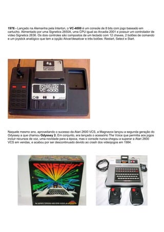 1978 - Lançado na Alemanha pela Interton, o VC-4000 é um console de 8 bits com jogo baseado em
cartucho. Alimentado por uma Signetics 2650A, uma CPU igual ao Arcadia 2001 e possuir um controlador de
vídeo Signetics 2636. Os dois controles são compostos de um teclado com 12 chaves, 2 botões de comando
e um joystick analógico que tem a opção Ativar/desativar e três botões: Restart, Select e Start.
Naquele mesmo ano, aproveitando o sucesso da Atari 2600 VCS, a Magnavox lançou a segunda geração do
Odyssey a que chamou Odyssey 2. Em conjunto, era lançado o acessório The Voice que permitia aos jogos
incluir recursos de voz, uma novidade para a época, mas o console nunca chegou a superar a Atari 2600
VCS em vendas, e acabou por ser descontinuado devido ao crash dos videojogos em 1984.
 