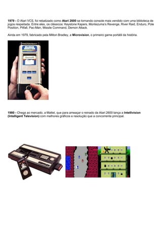 1979 - O Atari VCS, foi rebatizado como Atari 2600 se tornando console mais vendido com uma biblioteca de
jogos respeitada. Entre eles, os clássicos: Keystone Kapers, Montezuma’s Revenge, River Raid, Enduro, Pole
Position, Pitfall, Pac-Man, Missile Command, Demon Attack.
Ainda em 1979, fabricado pela Milton Bradley, a Microvision, o primeiro game portátil da história.
1980 - Chega ao mercado, a Mattel, que para ameaçar o reinado da Atari 2600 lança a Intellivision
(Intelligent Television) com melhores gráficos e resolução que a concorrente principal.
 