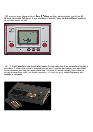 1980 também marcou o lançamento dos Game & Watchs, que foram os responsáveis pela entrada da
Nintendo no mercado. Se tratavam de uma coleção de 59 aparelhinhos de tela de cristal líquido e cada um
com um com apenas um jogo.
1981 - O CreatiVision foi introduzido pela VTech (Video Technology Limited). Essa unidade foi um híbrido de
computador.O diferencial era oferecer aos usuários o que os concorrentes não poderiam fazer, permitindo-
lhes a capacidade de programar o seu próprio software dentro de um console de jogos. Seria realizados
através da liberação de periféricos, de estilo computador opcionais, como um teclado, fita cassete, leitor,
gravador, e impressora.
 