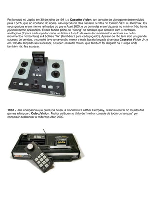Foi lançado no Japão em 30 de julho de 1981, o Cassette Vision, um console de videogame desenvolvido
pela Epoch, que ao contrário do nome, não reproduzia fitas cassete ou fitas do formato VHS ou Betamax. Os
seus gráficos eram menos refinados do que o Atari 2600, e os controles eram bizzaros no mínimo. Não havia
joysticks como acessórios. Esses faziam parte do “desing” do console, que contava com 4 controles
analógicos (2 para cada jogador onde um tinha a função de executar movimentos verticais e o outro
movimentos horizontais), e 4 botões “fire” (também 2 para cada jogador). Apesar de não tem sido um grande
sucesso de vendas, o console teve uma versão menor e mais barata lançada chamada Cassette Vision Jr, e
em 1984 foi lançado seu sucessor, o Super Cassette Vision, que também foi lançado na Europa onde
também não fez sucesso.
1982 - Uma companhia que produzia couro, a Conneticut Leather Company, resolveu entrar no mundo dos
games e lançou o ColecoVision. Muitos atribuem o título de “melhor console de todos os tempos” por
conseguir desbancar o poderoso Atari 2600.
 