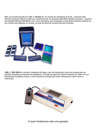 Mais um console lançado em 1982, o Vectrex foi um console de videogame de 8 bits, produzido pela
General Consumer Electric (CGE) que, posteriormente, foi adquirido pela Milton Bradley Company. Usando o
processador Motorola MC68A09, era o único videogame que empregava e apresentava gráficos vetoriais em
seu monitor pré-integrado ao console, ao qual era possível conectar até dois controles.
1983 - O SG-1000 foi o primeiro videogame da Sega, mas não representou nenhuma ameaça para as
grandes empresas do mercado de videogames. Console de jogos de cartucho baseado em vídeo com um
acabamento de plástico branco e cinza e possuía controles que foram criticados por serem duros e
insensíveis.
E assim finalizamos mais uma geração.
 