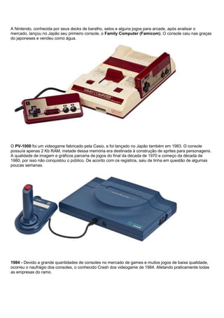 A Nintendo, conhecida por seus decks de baralho, selos e alguns jogos para arcade, após analisar o
mercado, lançou no Japão seu primeiro console, o Family Computer (Famicom). O console caiu nas graças
do japoneses e vendeu como água.
O PV-1000 foi um videogame fabricado pela Casio, e foi lançado no Japão também em 1983. O console
possuía apenas 2 Kb RAM, metade dessa memória era destinada à construção de sprites para personagens.
A qualidade de imagem e gráficos parceria de jogos do final da década de 1970 e começo da década de
1980, por isso não conquistou o público. De acordo com os registros, saiu de linha em questão de algumas
poucas semanas.
1984 - Devido a grande quantidades de consoles no mercado de games e muitos jogos de baixa qualidade,
ocorreu o naufrágio dos consoles, o conhecido Crash dos videogame de 1984. Afetando praticamente todas
as empresas do ramo.
 
