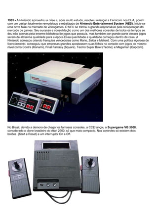 1985 - A Nintendo aproveitou a crise e, após muito estudo, resolveu relançar a Famicom nos EUA, porém
com um design totalmente remodelado e rebatizado de Nintendo Entertainment System (NES). Inicia-se
uma nova fase no mercado de videogames. O NES se tornou o grande responsável pela recuperação do
mercado de games. Seu sucesso e consolidação como um dos melhores consoles de todos os tempos se
deu não apenas pela enorme biblioteca de jogos que possuía, mas também por grande parte desses jogos
serem de altíssima qualidade para a época.Essa quantidade e qualidade começou dentro de casa. A
Nintendo começou criando franquias vencedoras como Mario, Zelda e Metroid. Com uma política rigorosa de
licenciamento, conseguiu que empresas grandes apostassem suas fichas no console com jogos do mesmo
nível como Contra (Konami), Final Fantasy (Square), Tecmo Super Bowl (Tecmo) e Megaman (Capcom).
No Brasil, devido a demora de chegar os famosos consoles, a CCE lançou o Supergame VG 3000,
considerado o clone brasileiro do Atari 2600, só que mais compacto. Nos controles só existem dois
botões (Start e Reset) e um interruptor On e Off.
 