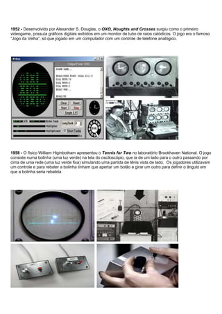 1952 - Desenvolvido por Alexander S. Douglas, o OXO, Noughts and Crosses surgiu como o primeiro
videogame, possuía gráficos digitais exibidos em um monitor de tubo de raios catódicos. O jogo era o famoso
“Jogo da Velha”, só que jogado em um computador com um controle de telefone analógico.
1958 - O físico William Higinbotham apresentou o Tennis for Two no laboratório Brookhaven National. O jogo
consiste numa bolinha (uma luz verde) na tela do osciloscópio, que ia de um lado para o outro passando por
cima de uma rede (uma luz verde fixa) simulando uma partida de tênis vista de lado. Os jogadores utilizavam
um controle e para rebater a bolinha tinham que apertar um botão e girar um outro para definir o ângulo em
que a bolinha seria rebatida.
 