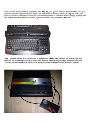 Com o avanço da concorrência, apresentou-se o MSX 2.0, uma grande evolução do computador, mas que
ainda era baseado no processador Z-80 de 8 bits. O sistema operacional sofreu um upgrade para o MSX
Basic V2.0, mas o computador continuava compatível com todos os softwares do MSX antigo. Pode se dizer
que, apesar de ótimos gráficos, foram os jogos que fizeram a popularidade do MSX 2.0.
1986 - Pegando carona no Sucesso do NES, a Atari lança o Atari 7800 trazendo um console com mais
memória, um processador e placa de vídeo mais potentes, além de um joystick de excelente qualidade.
Também era possível jogar os clássicos da versão 2600 sem a necessidade de adaptador externo.
 