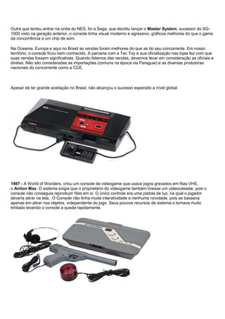 Outra que tentou entrar na onda do NES, foi a Sega, que decidiu lançar o Master System, sucessor do SG-
1000 visto na geração anterior, o console tinha visual moderno e agressivo, gráficos melhores do que o game
da concorrência e um chip de som.
Na Oceania, Europa e aqui no Brasil as vendas foram melhores do que as do seu concorrente. Em nosso
território, o console ficou bem conhecido. A parceria com a Tec Toy e sua oficialização nas lojas fez com que
suas vendas fossem significativas. Quando falamos das vendas, devemos levar em consideração as oficiais e
diretas. Não são consideradas as importações (comuns na época via Paraguai) e as diversas produtoras
nacionais do concorrente como a CCE.
Apesar de ter grande aceitação no Brasil, não alcançou o sucesso esperado a nível global.
1987 - A World of Wonders, criou um console de videogame que usava jogos gravados em fitas VHS,
o Action Max. O sistema exigia que o proprietário do videogame também tivesse um videocassete, pois o
console não conseguia reproduzir fitas em si. O único controle era uma pistola de luz, na qual o jogador
deveria atirar na tela. O Console não tinha muita interatividade e nenhuma novidade, pois se baseava
apenas em atirar nos objetos, independente do jogo. Seus poucos recursos de sistema o tornava muito
limitado levando o console a queda rapidamente.
 