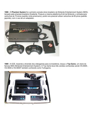 1988 - O Phantom System foi o primeiro console clone brasileiro da Nintendo Entertainment System (NES),
lançado pela empresa brasileira Gradiente. Possuía a mesma plataforma 8-bit da Nintendo, e entrada para
cartuchos de 72 pinos (padrão norte-americano), porém era possível utilizar cartuchos de 60 pinos (padrão
japonês), com o uso de um adaptador.
1989 - A CCE, trazendo a diversão dos videogames para os brasileiros, lançou o Top Game, um clone do
famoso NES (Nintendo Entertainment System). O Top Game teve três versões conhecidas sendo VG-8000 ,
VG-9000 e VG-9000T também conhecido como Turbogame.
 