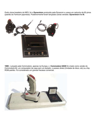 Outro clone brasileiro do NES, foi o Dynavision produzido pela Dynacom e usava um cartucho de 60 pinos
(padrão do Famicom japonesa). Posteriormente foram lançadas outras versões: Dynavision II e III.
1990 - Lançado pela Commodore, apenas na Europa, o Commodore 64GS foi criado como versão do
Commodore 64, um computador de casa sem um teclado, o acesso direto (Unidade de disco, etc) ou chip
ROM padrão. Foi considerado um grande fracasso comercial.
 