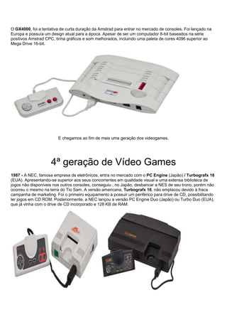 O GX4000, foi a tentativa de curta duração da Amstrad para entrar no mercado de consoles. Foi lançado na
Europa e possuía um design atual para a época. Apesar de ser um computador 8-bit baseados na série
positivos Amstrad CPC, tinha gráficos e som melhorados, incluindo uma paleta de cores 4096 superior ao
Mega Drive 16-bit.
E chegamos ao fim de mais uma geração dos videogames.
4ª geração de Vídeo Games
1987 - A NEC, famosa empresa de eletrônicos, entra no mercado com o PC Engine (Japão) / Turbografx 16
(EUA). Apresentando-se superior aos seus concorrentes em qualidade visual e uma extensa biblioteca de
jogos não disponíveis nos outros consoles, conseguiu , no Japão, desbancar a NES de seu trono, porém não
ocorreu o mesmo na terra do Tio Sam. A versão americana, Turbografx 16, não emplacou devido à fraca
campanha de marketing. Foi o primeiro equipamento a possuir um periférico para drive de CD, possibilitando
ler jogos em CD ROM. Posteriormente, a NEC lançou a versão PC Engine Duo (Japão) ou Turbo Duo (EUA),
que já vinha com o drive de CD incorporado e 128 KB de RAM.
 