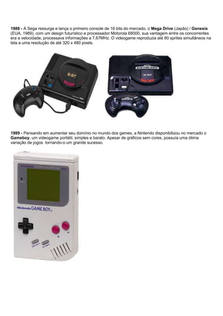 1988 - A Sega ressurge e lança o primeiro console de 16 bits do mercado, o Mega Drive (Japão) / Genesis
(EUA, 1989), com um design futurístico e processador Motorola 68000, sua vantagem entre os concorrentes
era a velocidade, processava informações a 7,67MHz. O videogame reproduzia até 80 sprites simultâneos na
tela a uma resolução de até 320 x 480 pixels.
1989 - Pensando em aumentar seu domínio no mundo dos games, a Nintendo disponibilizou no mercado o
Gameboy, um videogame portátil, simples e barato. Apesar de gráficos sem cores, possuía uma ótima
variação de jogos tornando-o um grande sucesso.
 