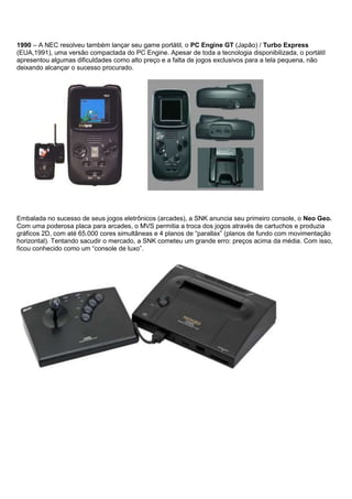 1990 – A NEC resolveu também lançar seu game portátil, o PC Engine GT (Japão) / Turbo Express
(EUA,1991), uma versão compactada do PC Engine. Apesar de toda a tecnologia disponibilizada, o portátil
apresentou algumas dificuldades como alto preço e a falta de jogos exclusivos para a tela pequena, não
deixando alcançar o sucesso procurado.
Embalada no sucesso de seus jogos eletrônicos (arcades), a SNK anuncia seu primeiro console, o Neo Geo.
Com uma poderosa placa para arcades, o MVS permitia a troca dos jogos através de cartuchos e produzia
gráficos 2D, com até 65.000 cores simultâneas e 4 planos de “parallax” (planos de fundo com movimentação
horizontal). Tentando sacudir o mercado, a SNK cometeu um grande erro: preços acima da média. Com isso,
ficou conhecido como um “console de luxo”.
 