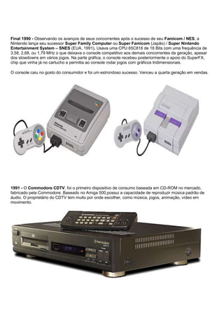 Final 1990 - Observando os avanços de seus concorrentes após o sucesso de seu Famicom / NES, a
Nintendo lança seu sucessor Super Family Computer ou Super Famicom (Japão) / Super Nintendo
Entertainment System – SNES (EUA, 1991). Usava uma CPU 65C816 de 16 Bits com uma frequência de
3,58, 2,68, ou 1,79 MHz o que deixava o console competitivo aos demais concorrentes da geração, apesar
dos slowdowns em vários jogos. Na parte gráfica, o console recebeu posteriormente o apoio do SuperFX,
chip que vinha já no cartucho e permitia ao console rodar jogos com gráficos tridimensionais.
O console caiu no gosto do consumidor e foi um estrondoso sucesso. Venceu a quarta geração em vendas.
1991 - O Commodore CDTV, foi o primeiro dispositivo de consumo baseada em CD-ROM no mercado,
fabricado pela Commodore. Baseado no Amiga 500,possui a capacidade de reproduzir música padrão de
áudio. O proprietário do CDTV tem muito por onde escolher, como música, jogos, animação, vídeo em
movimento.
 