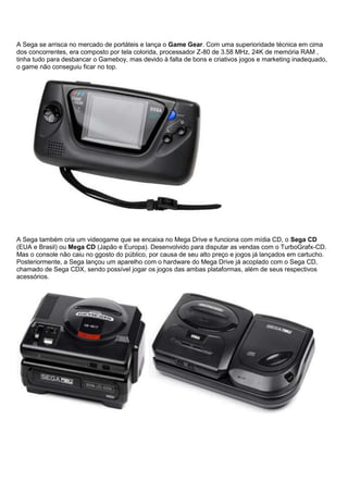 A Sega se arrisca no mercado de portáteis e lança o Game Gear. Com uma superioridade técnica em cima
dos concorrentes, era composto por tela colorida, processador Z-80 de 3.58 MHz, 24K de memória RAM ,
tinha tudo para desbancar o Gameboy, mas devido à falta de bons e criativos jogos e marketing inadequado,
o game não conseguiu ficar no top.
A Sega também cria um videogame que se encaixa no Mega Drive e funciona com mídia CD, o Sega CD
(EUA e Brasil) ou Mega CD (Japão e Europa). Desenvolvido para disputar as vendas com o TurboGrafx-CD.
Mas o console não caiu no ggosto do público, por causa de seu alto preço e jogos já lançados em cartucho.
Posteriormente, a Sega lançou um aparelho com o hardware do Mega Drive já acoplado com o Sega CD,
chamado de Sega CDX, sendo possível jogar os jogos das ambas plataformas, além de seus respectivos
acessórios.
 