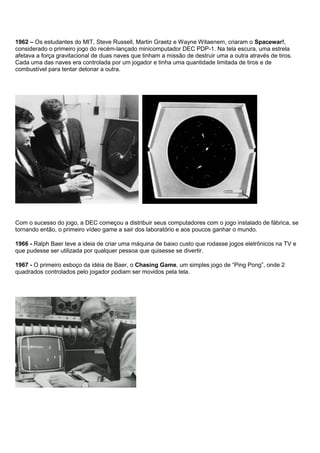 1962 – Os estudantes do MIT, Steve Russell, Martin Graetz e Wayne Witaenem, criaram o Spacewar!,
considerado o primeiro jogo do recém-lançado minicomputador DEC PDP-1. Na tela escura, uma estrela
afetava a força gravitacional de duas naves que tinham a missão de destruir uma a outra através de tiros.
Cada uma das naves era controlada por um jogador e tinha uma quantidade limitada de tiros e de
combustível para tentar detonar a outra.
Com o sucesso do jogo, a DEC começou a distribuir seus computadores com o jogo instalado de fábrica, se
tornando então, o primeiro vídeo game a sair dos laboratório e aos poucos ganhar o mundo.
1966 - Ralph Baer teve a ideia de criar uma máquina de baixo custo que rodasse jogos eletrônicos na TV e
que pudesse ser utilizada por qualquer pessoa que quisesse se divertir.
1967 - O primeiro esboço da idéia de Baer, o Chasing Game, um simples jogo de “Ping Pong”, onde 2
quadrados controlados pelo jogador podiam ser movidos pela tela.
 