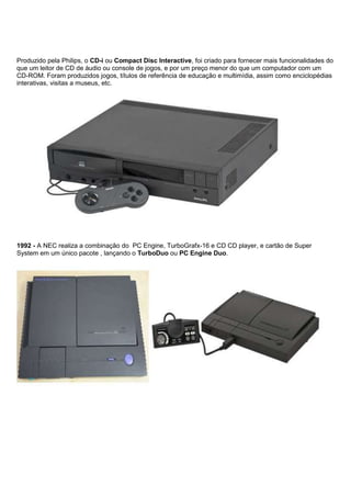 Produzido pela Philips, o CD-i ou Compact Disc Interactive, foi criado para fornecer mais funcionalidades do
que um leitor de CD de áudio ou console de jogos, e por um preço menor do que um computador com um
CD-ROM. Foram produzidos jogos, títulos de referência de educação e multimídia, assim como enciclopédias
interativas, visitas a museus, etc.
1992 - A NEC realiza a combinação do PC Engine, TurboGrafx-16 e CD CD player, e cartão de Super
System em um único pacote , lançando o TurboDuo ou PC Engine Duo.
 