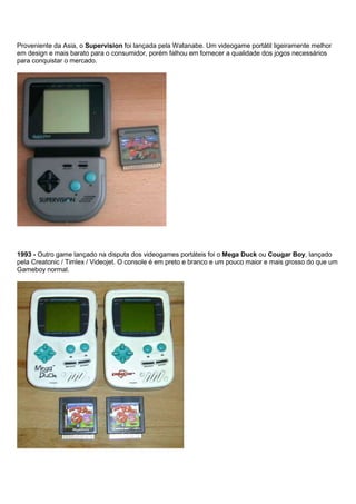 Proveniente da Asia, o Supervision foi lançada pela Watanabe. Um videogame portátil ligeiramente melhor
em design e mais barato para o consumidor, porém falhou em fornecer a qualidade dos jogos necessários
para conquistar o mercado.
1993 - Outro game lançado na disputa dos videogames portáteis foi o Mega Duck ou Cougar Boy, lançado
pela Creatonic / Timlex / Videojet. O console é em preto e branco e um pouco maior e mais grosso do que um
Gameboy normal.
 
