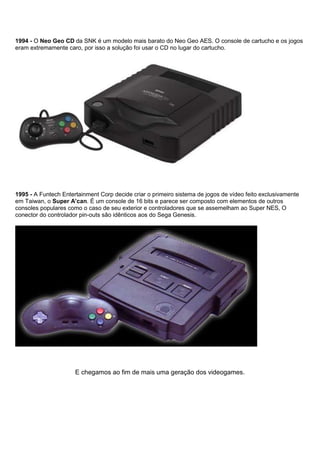 1994 - O Neo Geo CD da SNK é um modelo mais barato do Neo Geo AES. O console de cartucho e os jogos
eram extremamente caro, por isso a solução foi usar o CD no lugar do cartucho.
1995 - A Funtech Entertainment Corp decide criar o primeiro sistema de jogos de vídeo feito exclusivamente
em Taiwan, o Super A’can. É um console de 16 bits e parece ser composto com elementos de outros
consoles populares como o caso de seu exterior e controladores que se assemelham ao Super NES, O
conector do controlador pin-outs são idênticos aos do Sega Genesis.
E chegamos ao fim de mais uma geração dos videogames.
 