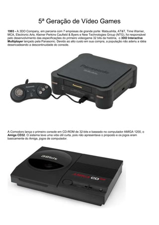 5ª Geração de Vídeo Games
1993 - A 3DO Company, em parceria com 7 empresas de grande porte: Matsushita, AT&T, Time Warner,
MCA, Electronic Arts, Kleiner Perkins Caufield & Byers e New Technologies Group (NTG), foi responsável
pelo desenvolvimento das especificações do primeiro videogame 32 bits da história, o 3DO Interactive
Multiplayer lançado pela Panasonic. Devido ao alto custo em sua compra, a população não aderiu a idéia
desencadeando a descontinuidade do console.
A Comodoro lança o primeiro console em CD-ROM de 32-bits e baseado no computador AMIGA 1200, o
Amiga CD32. O sistema teve uma vida útil curta, pois não apresentava o proposto e os jogos eram
basicamente do Amiga, jogos de computador.
 