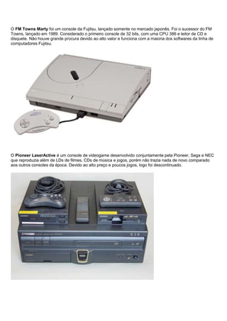 O FM Towns Marty foi um console da Fujitsu, lançado somente no mercado japonês. Foi o sucessor do FM
Towns, lançado em 1989. Considerado o primeiro console de 32 bits, com uma CPU 386 e leitor de CD e
disquete. Não houve grande procura devido ao alto valor e funciona com a maioria dos softwares da linha de
computadores Fujitsu.
O Pioneer LaserActive é um console de videogame desenvolvido conjuntamente pela Pioneer, Sega e NEC
que reproduzia além de LDs de filmes, CDs de música e jogos, porém não trazia nada de novo comparado
aos outros consoles da época. Devido ao alto preço e poucos jogos, logo foi descontinuado.
 