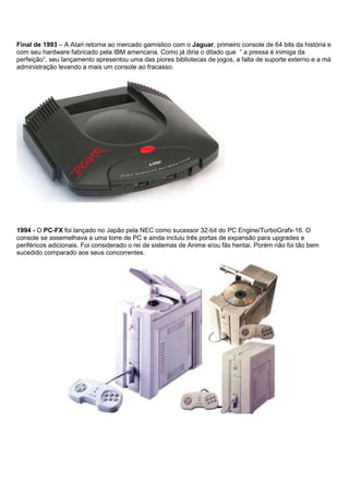 Final de 1993 – A Atari retorna ao mercado gamístico com o Jaguar, primeiro console de 64 bits da história e
com seu hardware fabricado pela IBM americana. Como já diria o ditado que ” a pressa é inimiga da
perfeição”, seu lançamento apresentou uma das piores bibliotecas de jogos, a falta de suporte externo e a má
administração levando a mais um console ao fracasso.
1994 - O PC-FX foi lançado no Japão pela NEC como sucessor 32-bit do PC Engine/TurboGrafx-16. O
console se assemelhava a uma torre de PC e ainda incluiu três portas de expansão para upgrades e
periféricos adicionais. Foi considerado o rei de sistemas de Anime e/ou fãs hentai. Porém não foi tão bem
sucedido comparado aos seus concorrentes.
 