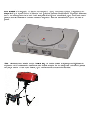 Final de 1994 - Era chegada a vez da uma nova empresa, a Sony, a lançar seu console, o importantíssimo
PlayStation que, impressionou o mundo com seus gráficos superiores com excelentes polígonos e ambientes
em 3D e a ótima jogabilidade de seus títulos. Por possuir uma grande biblioteca de jogos, tornou-se o líder da
geração, com 100 milhões de consoles vendidos, chegando a derrubar a Nintendo do topo da indústria de
games.
1995 - A Nintendo inova demais e lança o Virtual Boy, um console portátil. Sua principal inovação era um
dispositivo (um óculos em forma de monitor) para mostrar imagens em 3D, mas por ser considerado grande,
alto preço, apenas 2 cores e pela falta de jogos, a Nintendo acabou acabou fracassando.
 