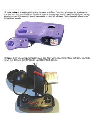 O Casio Loopy foi lançado exclusivamente no Japão pela Caso. Foi um dos primeiros a ser lançado para o
mercado feminino, considerado um videogame para meninas. Uma de suas principais características é o fato
de vir com uma micro-impressora térmica embutida para imprimir adesivos. Foram disponibilizados apenas 11
jogos para o console.
O R-Zone é um videogame portátil desenvolvido pela Tiger. Marcou a primeira entrada multi-game e consistia
de um fone de ouvido e um controlador separado contendo baterias.
 