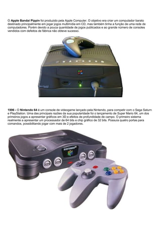 O Apple Bandai Pippin foi produzido pela Apple Computer. O objetivo era criar um computador barato
destinado principalmente em jogar jogos multimídia em CD, mas também tinha a função de uma rede de
computadores. Porém devido a pouca quantidade de jogos publicados e ao grande número de consoles
vendidos com defeitos de fábrica não obteve sucesso.
1996 - O Nintendo 64 é um console de videogame lançado pela Nintendo, para competir com o Sega Saturn
e PlayStation. Uma das principais razões da sua popularidade foi o lançamento de Super Mario 64, um dos
primeiros jogos a apresentar gráficos em 3D e efeitos de profundidade de campo. O primeiro sistema
realmente a apresentar um processador de 64 bits e chip gráfico de 32 bits. Possuía quatro portas para
comandos, possibilitando jogar com mais de 2 jogadores.
 