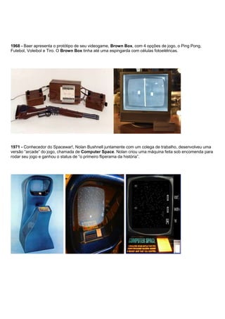 1968 - Baer apresenta o protótipo de seu videogame, Brown Box, com 4 opções de jogo, o Ping Pong,
Futebol, Voleibol e Tiro. O Brown Box tinha até uma espingarda com células fotoelétricas.
1971 - Conhecedor do Spacewar!, Nolan Bushnell juntamente com um colega de trabalho, desenvolveu uma
versão “arcade” do jogo, chamada de Computer Space. Nolan criou uma máquina feita sob encomenda para
rodar seu jogo e ganhou o status de “o primeiro fliperama da história”.
 