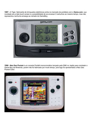 1997 - A Tiger, fabricante de brinquedos eletrônicos entra no mercado de portáteis com o Game.com, sua
novidade era a tela touch screen e a possibilidade de se encaixar 2 cartuchos ao mesmo tempo, mas não
representou nenhuma ameaça ao reinado do GameBoy.
1998 - Neo Geo Pocket é um console Portátil monocromático lançado pela SNK no Japão para combater o
Game Boy da Nintendo, porém não foi fabricado por muito tempo, pois logo foi apresentado a Neo Geo
Pocket Color.
 