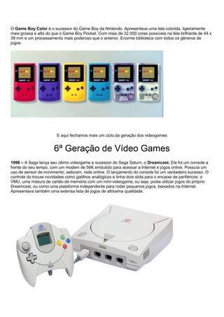 O Game Boy Color é o sucessor do Game Boy da Nintendo. Apresentava uma tela colorida, ligeiramente
mais grossa e alta do que o Game Boy Pocket. Com mais de 32.000 cores possíveis na tela brilhante de 44 x
39 mm e um processamento mais poderoso que o anterior. Enorme biblioteca com todos os gêneros de
jogos.
E aqui fechamos mais um ciclo da geração dos videogames
6ª Geração de Vídeo Games
1998 – A Sega lança seu último videogame e sucessor do Sega Saturn, o Dreamcast. Ele foi um console a
frente do seu tempo, com um modem de 56K embutido para acessar a Internet e jogos online. Possuía um
uso de sensor de movimento, webcam, rede online. O lançamento do console foi um verdadeiro sucesso. O
controle do trouxe novidades como gatilhos analógicos e tinha dois slots para o encaixe de periféricos: o
VMU, uma mistura de cartão de memória com um mini-videogame, ou seja, podia utilizar jogos do próprio
Dreamcast, ou como uma plataforma independente para rodar pequenos jogos, baixados na Internet.
Apresentava também uma extensa lista de jogos de altíssima qualidade.
 