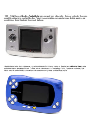 1999 - A SNK lança o Neo Geo Pocket Color para competir com o Game Boy Color da Nintendo. O console
portátil é praticamente igual ao Neo Geo Pocket (monocromático), com as diferenças de tela, as cores e a
possibilidade de ser ligado ao Dreamcast, da Sega.
Seguindo na linha de consoles de jogos portáteis produzidos no Japão, a Bandai lança WonderSwan para
competir com o Neo Geo Pocket Color e o líder de mercado o Game Boy Color. O console pode-se jogar
tanto vertical quanto horizontalmente, e apresenta uma grande biblioteca de jogos.
 