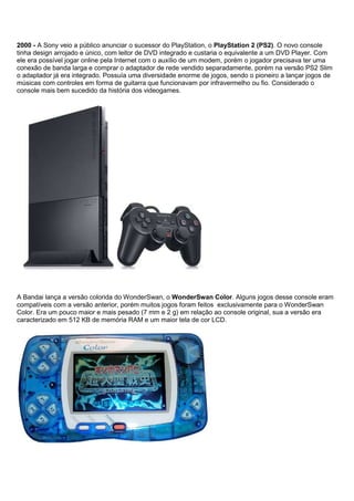 2000 - A Sony veio a público anunciar o sucessor do PlayStation, o PlayStation 2 (PS2). O novo console
tinha design arrojado e único, com leitor de DVD integrado e custaria o equivalente a um DVD Player. Com
ele era possível jogar online pela Internet com o auxílio de um modem, porém o jogador precisava ter uma
conexão de banda larga e comprar o adaptador de rede vendido separadamente, porém na versão PS2 Slim
o adaptador já era integrado. Possuía uma diversidade enorme de jogos, sendo o pioneiro a lançar jogos de
músicas com controles em forma de guitarra que funcionavam por infravermelho ou fio. Considerado o
console mais bem sucedido da história dos videogames.
A Bandai lança a versão colorida do WonderSwan, o WonderSwan Color. Alguns jogos desse console eram
compatíveis com a versão anterior, porém muitos jogos foram feitos exclusivamente para o WonderSwan
Color. Era um pouco maior e mais pesado (7 mm e 2 g) em relação ao console original, sua a versão era
caracterizado em 512 KB de memória RAM e um maior tela de cor LCD.
 
