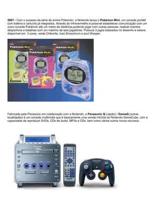 2001 - Com o sucesso da série de anime Pokemón, a Nintendo lança o Pokémon Mini, um console portátil
com bateria e cartucho já integrados. Através do infravermelho é possível estabelecer comunicação com um
outro console Pokémon até um metro de distância,podendo jogar com outras pessoas, realizar eventos
desportivos e batalhas com um máximo de seis jogadores. Possuía 3 jogos baseados no desenho e estava
disponível em 3 cores, verde Chikorita, roxo Smoochum e azul Wooper.
Fabricada pela Panasonic em colaboração com a Nintendo, a Panasonic Q (Japão) / GameQ (outras
localidades) é um console multimídia que é basicamente uma versão híbrida do Nintendo GameCube, com a
capacidade de reproduzir DVDs, CDs de áudio, MP3s e CDs, bem como vários outros novos recursos.
 
