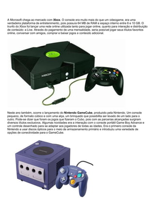 A Microsoft chega ao mercado com Xbox. O console era muito mais do que um videogame, era uma
verdadeira plataforma de entretenimento, pois possuía 64 MB de RAM e espaço interno entre 8 e 10 GB. O
trunfo do Xbox foi lançar uma rede online utilizada tanto para jogar online, quanto para interação e distribuição
de conteúdo: a Live. Através do pagamento de uma mensalidade, seria possível jogar seus títulos favoritos
online, conversar com amigos, comprar e baixar jogos e conteúdo adicional.
Neste ano também, ocorre o lançamento do Nintendo GameCube, produzido pela Nintendo. Um console
pequeno, de formato cúbico e com uma alça, um brinquedo que possibilita ser levado de um lado para o
outro. Pode-se dizer que foram os jogos que fizeram o Cubo, pois com as parcerias alcançadas surgiram
diversos títulos exclusivos. Algumas novidades era a interação com o console portátil Game Boy Advance e
um controle desenhado para se adaptar aos jogadores de todas as idades. Era o primeiro console da
Nintendo a usar discos ópticos para o meio de armazenamento primário e introduziu uma variedade de
opções de conectividade para o GameCube.
 