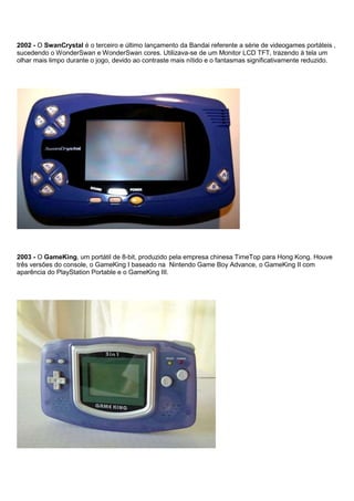 2002 - O SwanCrystal é o terceiro e último lançamento da Bandai referente a série de videogames portáteis ,
sucedendo o WonderSwan e WonderSwan cores. Utilizava-se de um Monitor LCD TFT, trazendo à tela um
olhar mais limpo durante o jogo, devido ao contraste mais nítido e o fantasmas significativamente reduzido.
2003 - O GameKing, um portátil de 8-bit, produzido pela empresa chinesa TimeTop para Hong Kong. Houve
três versões do console, o GameKing I baseado na Nintendo Game Boy Advance, o GameKing II com
aparência do PlayStation Portable e o GameKing III.
 