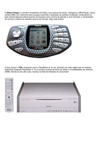 O Nokia N-Gage é o primeiro smartphone da Nokia, uma mistura de celular, videogame e MP3-Player. Usava
cartões MMC com cartuchos para os jogos e permitia a realização de partidas multiplayer via Bluetooth ou
pela internet.Algumas falhas levaram ao fracasso como a forma de atender a uma chamada, a necessidade
de remover a bateria do aparelho para trocar de jogo. Algo nada prático.
A Sony lançou o PSX, conhecido como o PlayStation X, foi um gravador de vídeo digital com um sistema
totalmente integrado PlayStation 2. Foi o primeiro produto da Sony de utilizar o XrossMediaBar de interface
(XMB). Devido ao seu alto custo, resultou na falta de interesse do consumidor.
 