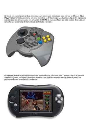 Nintendo em parceria com a iQue anunciaram um sistema de baixo custo para estrear na China, o iQue
Player. Não era necessariamente um novo console a partir de uma perspectiva tecnológica. Os jogos para
este console são armazenados em um cartão de 64 MB de memória flash, que está contido dentro de um
cartucho que se conecta diretamente ao controlador / console.
O Tapwave Zodiac é um videogame portátil desenvolvido e produzido pela Tapwave. Um PDA com um
acelerador gráfico, um joystick analógico e botões, que reproduz arquivos MP3 e vídeos e possui um
processador ARM muito rápido e Bluetooth.
 