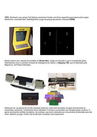 1972 - Bushnell e seu amigo Ted Dabney resolveram fundar uma firma específica para desenvolver jogos
eletrônicos, chamada Atari. Aperfeiçoando o jogo de ping pong criaram o famoso PONG.
Nesse mesmo ano, através do protótipo do Brown Box, chega ao mercado o que é considerado pelos
historiadores como o primeiro console de videogame da história, o Odyssey 100, que foi fabricado pela
Magnavox, da Philips holandesa.
Utilizavam-se de placas de circuito impresso externas, onde eram gravados os jogos (futuramente os
conhecidos cartuchos). Inicialmente foram ofertados 12 títulos e que podiam ser trocados pelos usuários. O
game acompanha cartões de plástico, os overlays, que eram colocados por cima da tela da televisão para dar
maior realismo ao jogo. Porém não foi tão bem sucedida como esperavam.
 