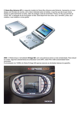 O Game Boy Advance SP é o segundo modelo do Game Boy Advance pela Nintendo. Apresenta um novo
design com formato de concha, com a tela é dobrada sobre os botões, o que faz que ele ocupe menos
espaço e caiba facilmente no bolso, além de proteger a tela de arranhões. Possui um flip que permite se
mover 180° e utilização de de iluminação na tela. Está disponível nas cores: azul, vermelho, prata, azul
metálico, rosa metálico e cinza grafite.
2004 - A Nokia lança o remodelado N-Gage QD, com uma estrutura menor e mais arredondada. Para reduzir
os custos, algumas características do antecessor como MP3, rádio FM e USB conectividade foram
removidos.
O processador de 104Mhz do Nokia N-Gage QD apenas executa as atividades básicas do aparelho.
 
