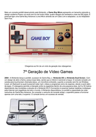 Mais um console portátil desenvolvido pela Nintendo, o Game Boy Micro apresenta um tamanho reduzido e
design moderno.Possui um ecrã com luz de fundo nítida, quatro designs de hardware e mais de 500 jogos. É
possível ligar uma Game Boy Advance a uma Micro através de um Cabo Link e adaptador, ou do Adaptador
Sem Fios.
Chegamos ao fim de um ciclo da geração dos videogames
7ª Geração de Vídeo Games
2004 - A Nintendo lança o portátil, sucessor do Game Boy, o Nintendo DS ou Nintendo Dual Screen. Com
um design de abre e fecha, possui duas telas, sendo que a inferior é sensível a toque. O console compõe um
caneta para touchscreen chamada stylus, um microfone embutido, suporte a conexão sem-fio via Wireless
Local, um flashcard na qual é possível rodar mp3, vídeos e programas como ds organize, ebook e word além
de jogos. O videogame permite a interação entre os jogadores dentro de uma pequena área, de 9 a 30 metros
dependendo das condições e através do o Nintendo Wi-Fi Connection é possível realizar batalhas multiplayer
pela Internet com jogadores de todo o mundo. A Nintendo disponibilizou no portátil a capacidade de rodar
cartuchos do Game Boy Advance. Ao conectar o cartucho do console antigo, o aparelho passa a funcionar
apenas com uma tela, a superior. O console tornou um sucesso de vendas.
 