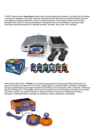 A ZAPiT Games lança o Game Wave (Game Wave Family Entertainment System), um híbrido de DVD player
e console de videogame. Destinado a fornecer diversão de forma alternativa ao ambiente familiar,trazendo
uma biblioteca de jogos tradicionais, sendo a maioria de tabuleiro. Possui jogos simples como Sudoku,
Blackjack entre outros. O console possibilitava a utilização de até seis controladores, sendo que cada
controlador era apresentado de cor diferente (amarelo, vermelho, azul, verde, roxo e laranja).
Desenvolvido pela Vtech, o V.Smile é um sistema de jogo para fins educacionais.Desenvolvido para um
grupo de crianças com idade entre 3 e 9 anos, contém jogos em cartuchos ROM, chamados “smartridges”,
nas quais apresentavam personagens populares licenciados como Scooby-Doo, Bob o construtor, A Pequena
Sereia, Go Diego Go!, E The Wiggles, entre outros.O console inclui um controlador de joystick com um bloco
de escrita e caneta. Seu objetivo é ajudar no desenvolvimento da criança, as habilidades motoras, a
linguagem, matemática básica, resolução de problemas, música, descoberta e exploração.
 