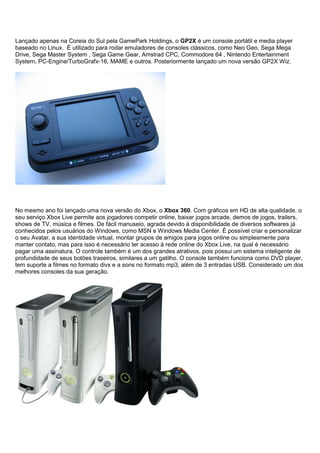 Lançado apenas na Coreia do Sul pela GamePark Holdings, o GP2X é um console portátil e media player
baseado no Linux. É utilizado para rodar emuladores de consoles clássicos, como Neo Geo, Sega Mega
Drive, Sega Master System , Sega Game Gear, Amstrad CPC, Commodore 64 , Nintendo Entertainment
System, PC-Engine/TurboGrafx-16, MAME e outros. Posteriormente lançado um nova versão GP2X Wiz.
No mesmo ano foi lançado uma nova versão do Xbox, o Xbox 360. Com gráficos em HD de alta qualidade, o
seu serviço Xbox Live permite aos jogadores competir online, baixar jogos arcade, demos de jogos, trailers,
shows de TV, música e filmes. De fácil manuseio, agrada devido à disponibilidade de diversos softwares já
conhecidos pelos usuários do Windows, como MSN e Windows Media Center. É possível criar e personalizar
o seu Avatar, a sua identidade virtual, montar grupos de amigos para jogos online ou simplesmente para
manter contato, mas para isso é necessário ter acesso à rede online do Xbox Live, na qual é necessário
pagar uma assinatura. O controle também é um dos grandes atrativos, pois possui um sistema inteligente de
profundidade de seus botões traseiros, similares a um gatilho. O console também funciona como DVD player,
tem suporte a filmes no formato divx e a sons no formato mp3, além de 3 entradas USB. Considerado um dos
melhores consoles da sua geração.
 