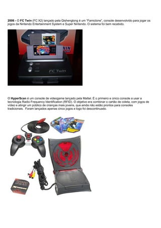 2006 - O FC Twin (FC X2) lançado pela Qishenglong é um “Famiclone”, console desenvolvido para jogar os
jogos da Nintendo Entertainment System e Super Nintendo. O sistema foi bem recebido.
O HyperScan é um console de videogame lançado pela Mattel. É o primeiro e único console a usar a
tecnologia Radio Frequency Identification (RFID). O objetivo era combinar o cartão de coleta, com jogos de
vídeo e atingir um público de crianças mais jovens, que ainda não estão prontos para consoles
tradicionais. Foram lançados apenas cinco jogos e logo foi descontinuado.
 