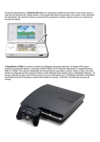 Produzido pela Nintendo, o Nintendo DS Lite é um videogame portátil de duas telas e uma versão menor e
mais leve do Nintendo DS. Nessa versão, a iluminação das telas foi aprimorada, com quatro níveis diferentes
de intensidade. Seu tamanho diminuiu cerca de 42% comparado à versão original e houve um aumento da
duração da bateria.
O PlayStation 3 (PS3) é o terceiro console de videogame produzido pela Sony. O sistema PS3 possui
poderoso processador gráfico e resolução FullHD (1080p), Wi-Fi integrado, Bluetooth 2.0, Gigabit Ethernet,
USB 2.0, HDMI 1.3a e grande capacidade de armazenamento para jogos, música, vídeos, e fotos. Seu leitor
de Blu-ray integrado permite reproduzir filmes na alta definição.Essa versão possui o PlayStation Network, um
serviço unificado de jogo online.Outro recurso é a sua conectividade com o PlayStation Portable e PlayStation
Vita.Posteriormente foi lançada a versão reformulada do console, o PS3 Slim. Considerado sucesso de
vendas.
 