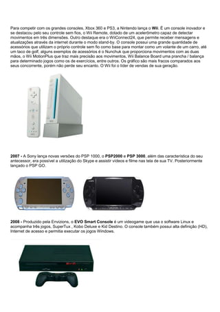 Para competir com os grandes consoles, Xbox 360 e PS3, a Nintendo lança o Wii. É um console inovador e
se destacou pelo seu controle sem fios, o Wii Remote, dotado de um acelerômetro capaz de detectar
movimentos em três dimensões. Outro destaque era o WiiConnect24, que permite receber mensagens e
atualizações através da internet durante o modo stand-by. O console possui uma grande quantidade de
acessórios que utilizam o próprio controle sem fio como base para montar como um volante de um carro, até
um taco de golf, alguns exemplos de acessórios é o Nunchuk que proporciona movimentos com as duas
mãos, o Wii MotionPlus que traz mais precisão aos movimentos, Wii Balance Board uma prancha / balança
para determinado jogos como os de exercícios, entre outros. Os gráfico são mais fracos comparados aos
seus concorrente, porém não perde seu encanto. O Wii foi o líder de vendas de sua geração.
2007 - A Sony lança novas versões do PSP 1000, o PSP2000 e PSP 3000, além das característica do seu
antecessor, era possível a utilização do Skype e assistir vídeos e filme nas tela de sua TV. Posteriormente
lançado o PSP GO.
2008 - Produzido pela Envizions, o EVO Smart Console é um videogame que usa o software Linux e
acompanha três jogos, SuperTux , Kobo Deluxe e Kid Destino. O console também possui alta definição (HD),
Internet de acesso e permitia executar os jogos Windows.
 