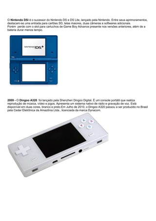 O Nintendo DSi é o sucessor do Nintendo DS e DS Lite, lançado pela Nintendo. Entre seus aprimoramentos,
destacam-se uma entrada para cartões SD, telas maiores, duas câmeras e softwares adicionais.
Porém perde com o slot para cartuchos de Game Boy Advance presente nos versões anteriores, além de a
bateria durar menos tempo.
2009 - O Dingoo A320 foi lançado pela Shenzhen Dingoo Digital. É um console portátil que realiza
reprodução de música, vídeo e jogos. Apresenta um sistema nativo de rádio e gravação de voz. Está
disponível em duas cores, branco e preto.Em Julho de 2010, o Dingoo A320 passou a ser produzido no Brasil
pela Ceder Eletrônica da Amazônia Ltda., licenciada da marca Dynacom.
 