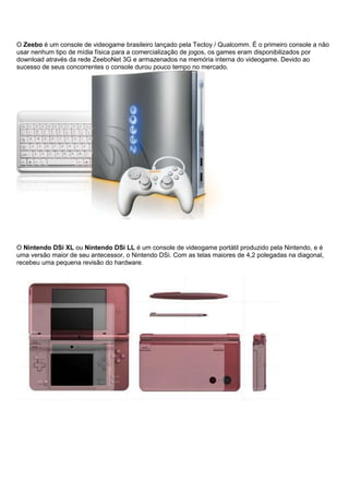 O Zeebo é um console de videogame brasileiro lançado pela Tectoy / Qualcomm. É o primeiro console a não
usar nenhum tipo de mídia física para a comercialização de jogos, os games eram disponibilizados por
download através da rede ZeeboNet 3G e armazenados na memória interna do videogame. Devido ao
sucesso de seus concorrentes o console durou pouco tempo no mercado.
O Nintendo DSi XL ou Nintendo DSi LL é um console de videogame portátil produzido pela Nintendo, e é
uma versão maior de seu antecessor, o Nintendo DSi. Com as telas maiores de 4,2 polegadas na diagonal,
recebeu uma pequena revisão do hardware.
 