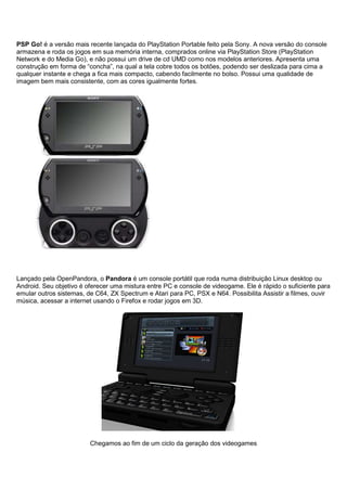 PSP Go! é a versão mais recente lançada do PlayStation Portable feito pela Sony. A nova versão do console
armazena e roda os jogos em sua memória interna, comprados online via PlayStation Store (PlayStation
Network e do Media Go), e não possui um drive de cd UMD como nos modelos anteriores. Apresenta uma
construção em forma de “concha”, na qual a tela cobre todos os botões, podendo ser deslizada para cima a
qualquer instante e chega a fica mais compacto, cabendo facilmente no bolso. Possui uma qualidade de
imagem bem mais consistente, com as cores igualmente fortes.
Lançado pela OpenPandora, o Pandora é um console portátil que roda numa distribuição Linux desktop ou
Android. Seu objetivo é oferecer uma mistura entre PC e console de videogame. Ele é rápido o suficiente para
emular outros sistemas, de C64, ZX Spectrum e Atari para PC, PSX e N64. Possibilita Assistir a filmes, ouvir
música, acessar a internet usando o Firefox e rodar jogos em 3D.
Chegamos ao fim de um ciclo da geração dos videogames
 