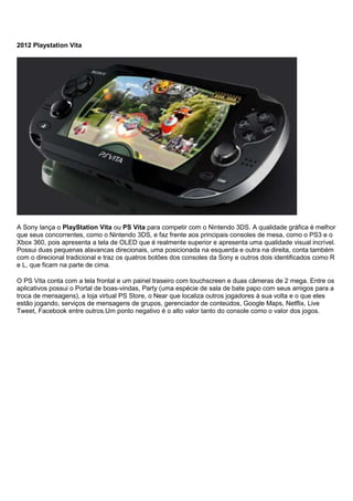 2012 Playstation Vita
A Sony lança o PlayStation Vita ou PS Vita para competir com o Nintendo 3DS. A qualidade gráfica é melhor
que seus concorrentes, como o Nintendo 3DS, e faz frente aos principais consoles de mesa, como o PS3 e o
Xbox 360, pois apresenta a tela de OLED que é realmente superior e apresenta uma qualidade visual incrível.
Possui duas pequenas alavancas direcionais, uma posicionada na esquerda e outra na direita, conta também
com o direcional tradicional e traz os quatros botões dos consoles da Sony e outros dois identificados como R
e L, que ficam na parte de cima.
O PS Vita conta com a tela frontal e um painel traseiro com touchscreen e duas câmeras de 2 mega. Entre os
aplicativos possui o Portal de boas-vindas, Party (uma espécie de sala de bate papo com seus amigos para a
troca de mensagens), a loja virtual PS Store, o Near que localiza outros jogadores à sua volta e o que eles
estão jogando, serviços de mensagens de grupos, gerenciador de conteúdos, Google Maps, Netflix, Live
Tweet, Facebook entre outros.Um ponto negativo é o alto valor tanto do console como o valor dos jogos.
 